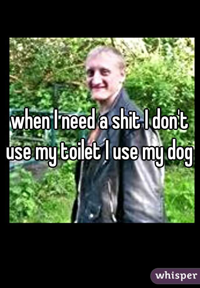 when I need a shit I don't use my toilet I use my dog 