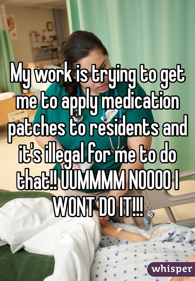 My work is trying to get me to apply medication patches to residents and it's illegal for me to do that!! UUMMMM NOOOO I WONT DO IT!!!