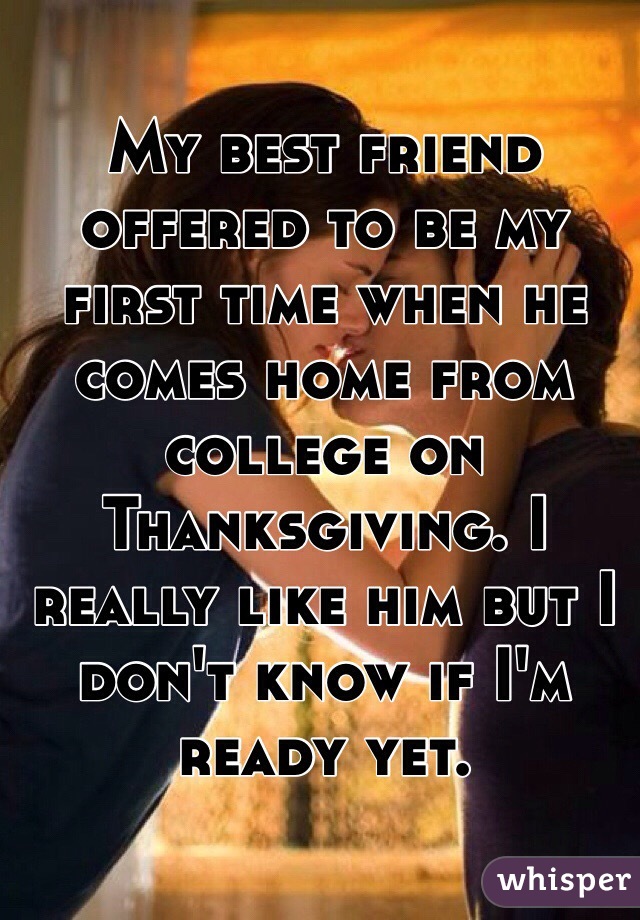 My best friend offered to be my first time when he comes home from college on Thanksgiving. I really like him but I don't know if I'm ready yet. 
