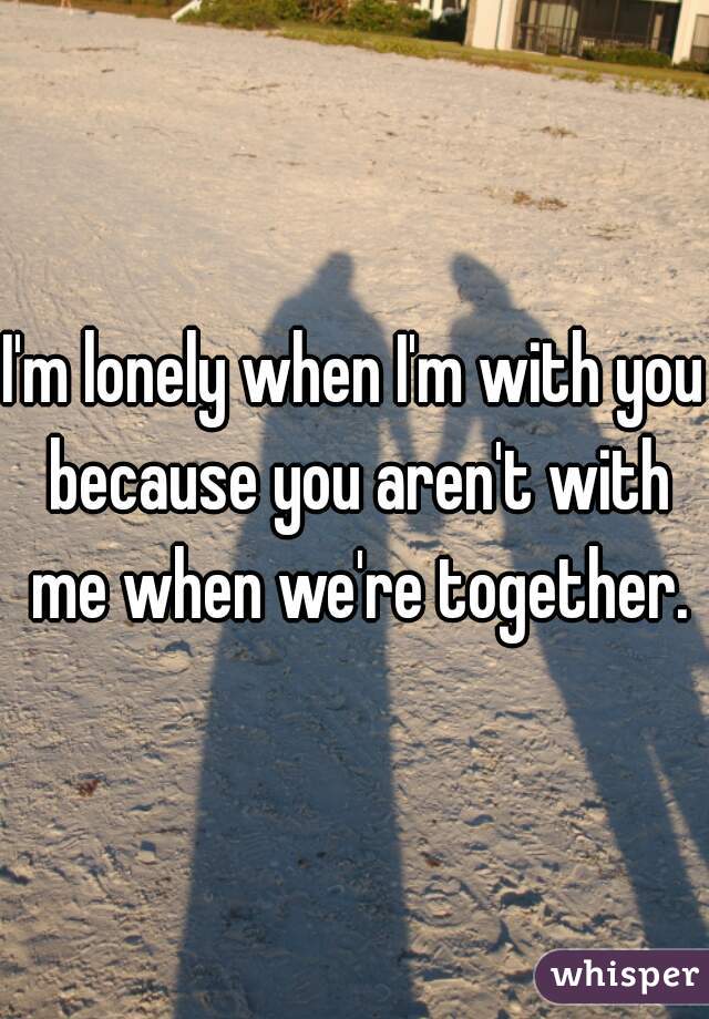 I'm lonely when I'm with you because you aren't with me when we're together.