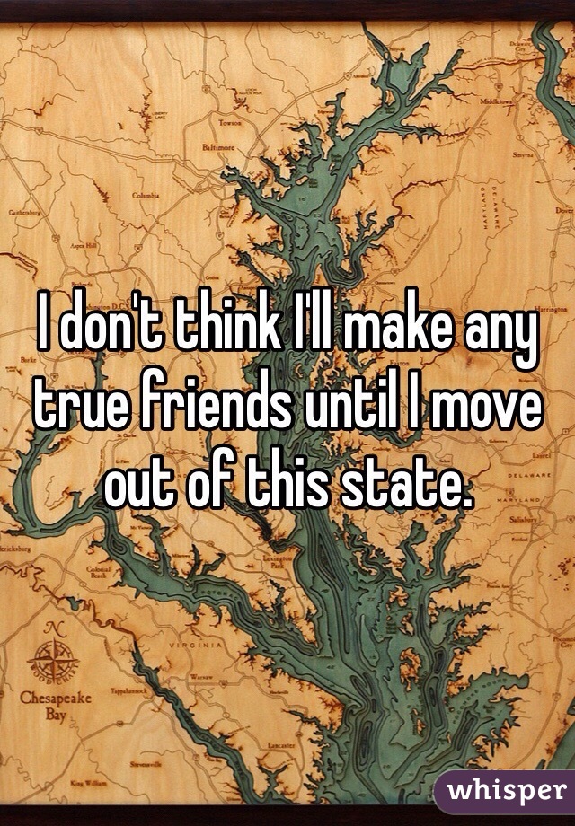 I don't think I'll make any true friends until I move out of this state.