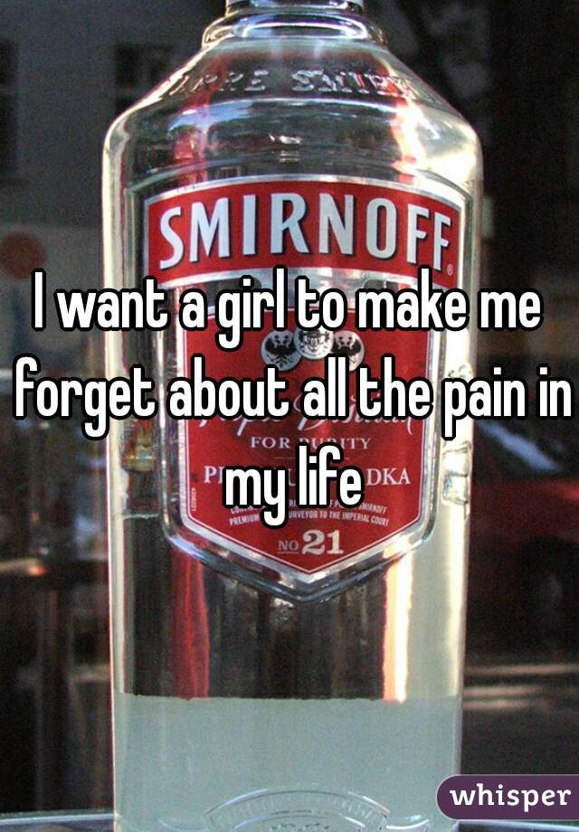I want a girl to make me forget about all the pain in my life