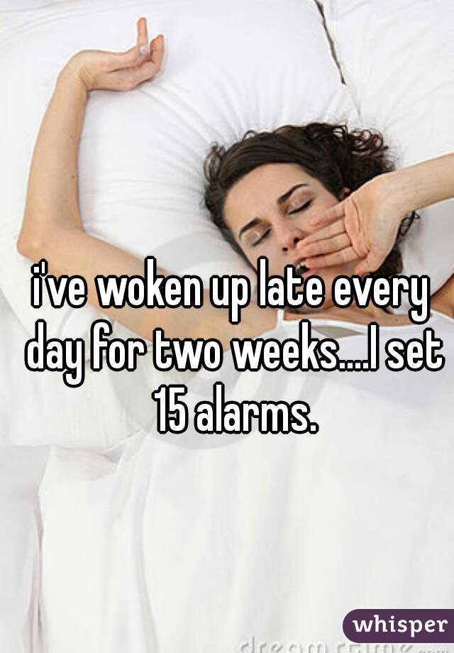 i've woken up late every day for two weeks....I set 15 alarms.