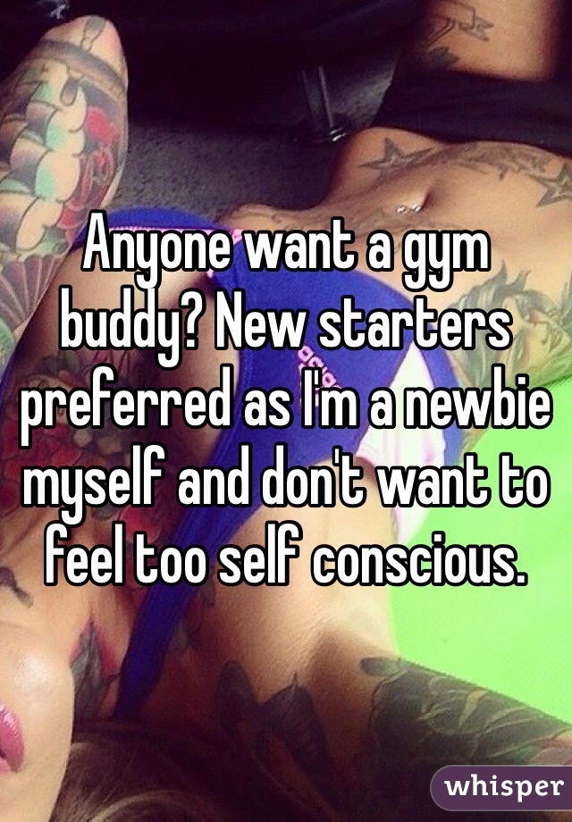 Anyone want a gym buddy? New starters preferred as I'm a newbie myself and don't want to feel too self conscious. 