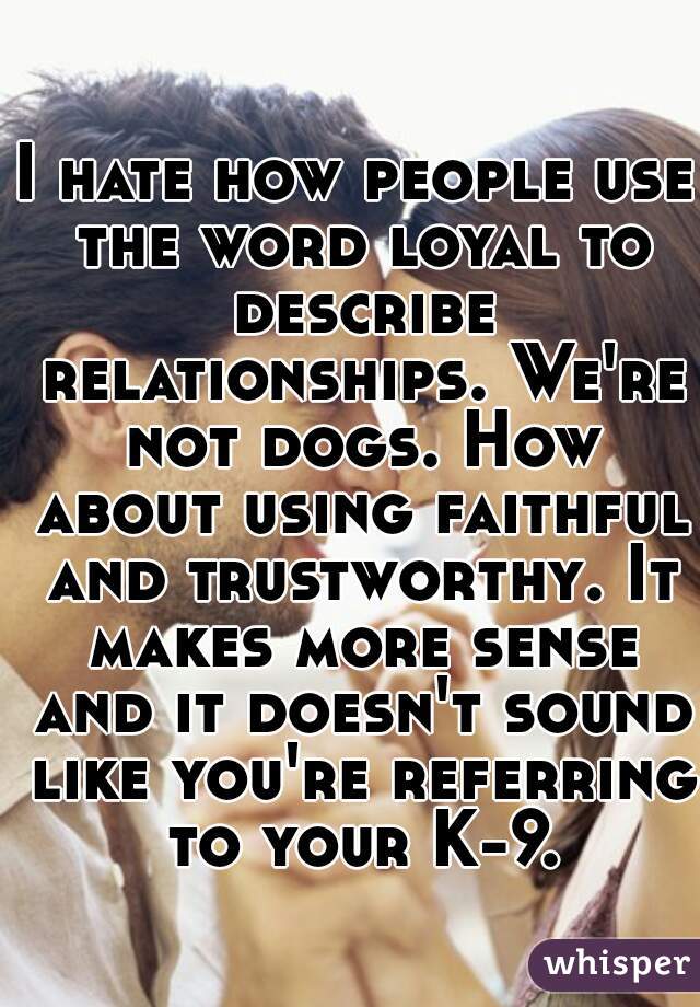I hate how people use the word loyal to describe relationships. We're not dogs. How about using faithful and trustworthy. It makes more sense and it doesn't sound like you're referring to your K-9.