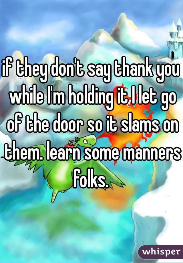if they don't say thank you while I'm holding it I let go of the door so it slams on them. learn some manners folks. 