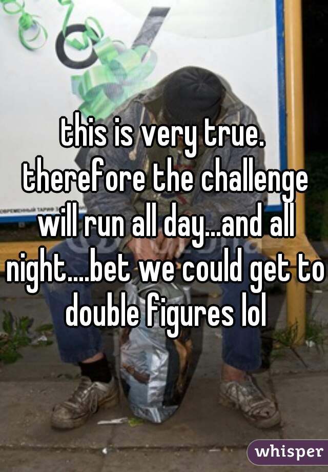 this is very true. therefore the challenge will run all day...and all night....bet we could get to double figures lol