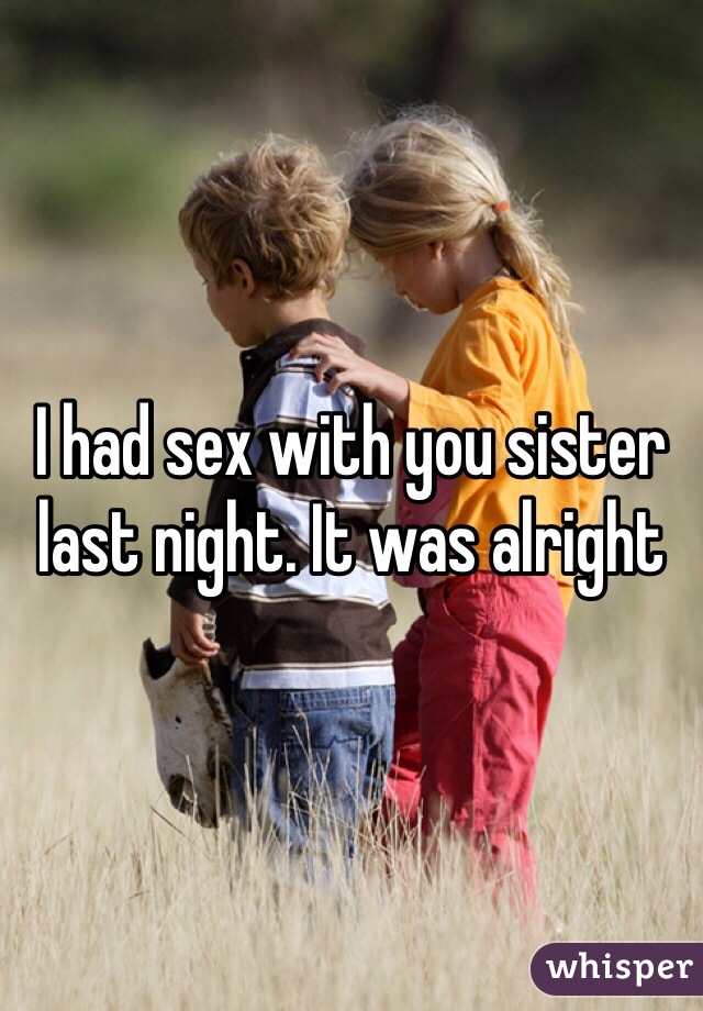 I had sex with you sister last night. It was alright 