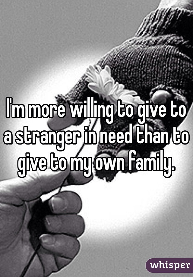 I'm more willing to give to a stranger in need than to give to my own family.