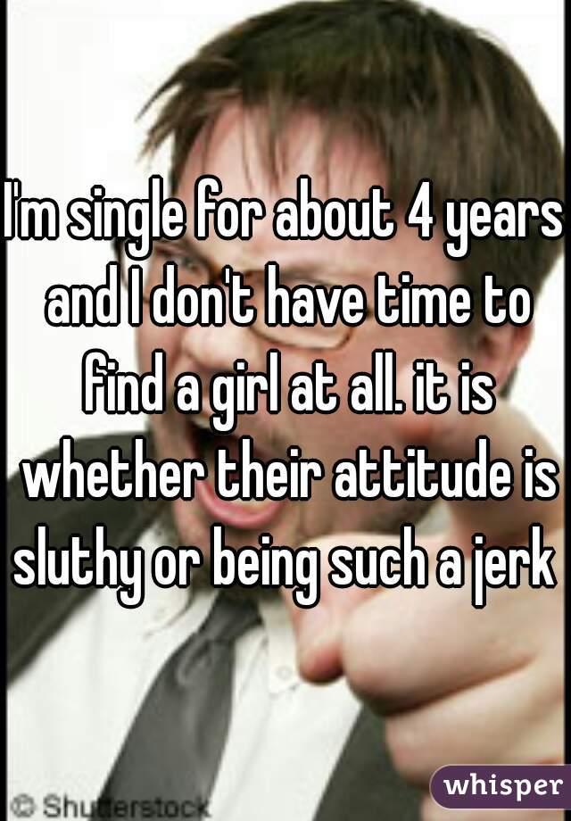 I'm single for about 4 years and I don't have time to find a girl at all. it is whether their attitude is sluthy or being such a jerk 
