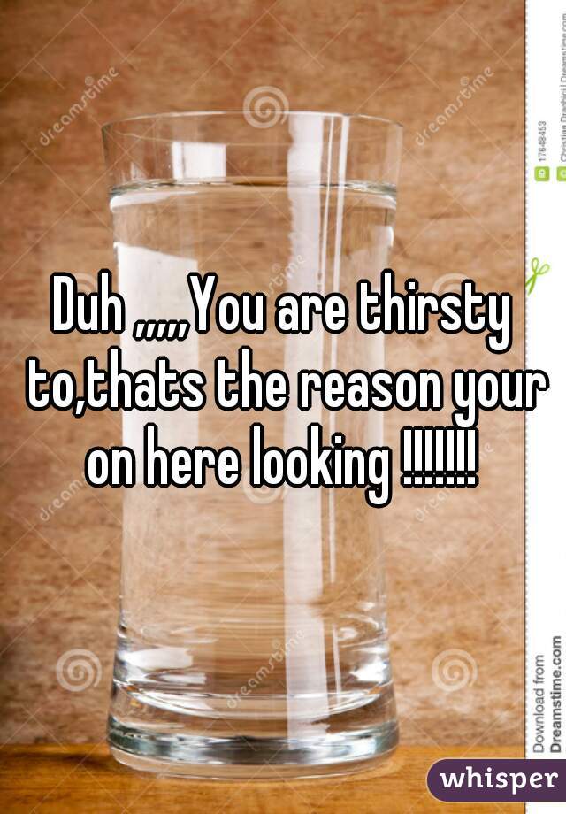 Duh ,,,,,You are thirsty to,thats the reason your on here looking !!!!!!! 