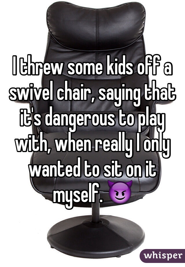 I threw some kids off a swivel chair, saying that it's dangerous to play with, when really I only wanted to sit on it myself. 😈