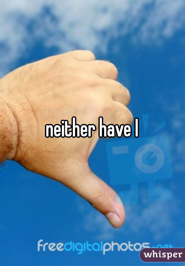 neither have I
