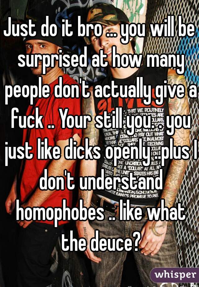 Just do it bro ... you will be surprised at how many people don't actually give a fuck .. Your still you. . you just like dicks openly ..plus I don't understand homophobes .. like what the deuce?