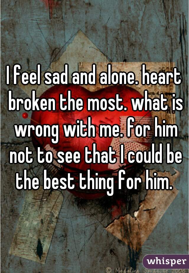 I feel sad and alone. heart broken the most. what is wrong with me. for him not to see that I could be the best thing for him. 