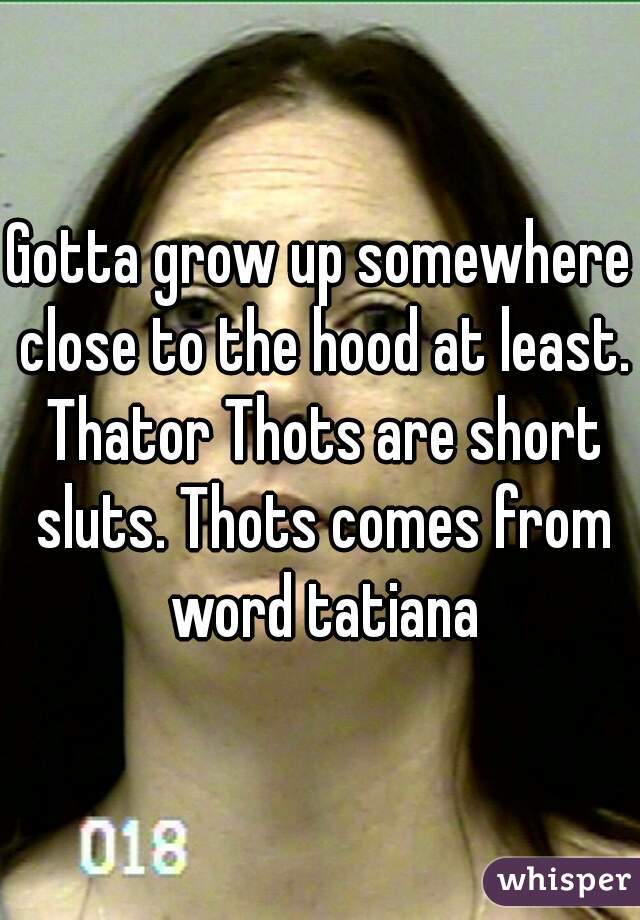 Gotta grow up somewhere close to the hood at least. Thator Thots are short sluts. Thots comes from word tatiana