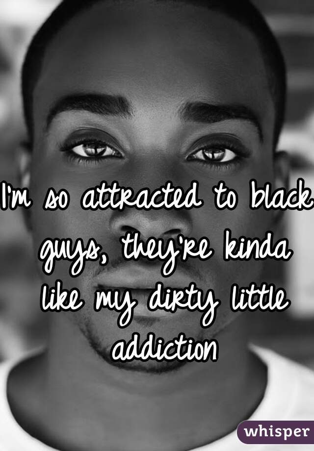 I'm so attracted to black guys, they're kinda like my dirty little addiction