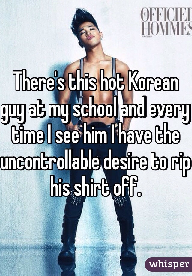 There's this hot Korean guy at my school and every time I see him I have the uncontrollable desire to rip his shirt off.