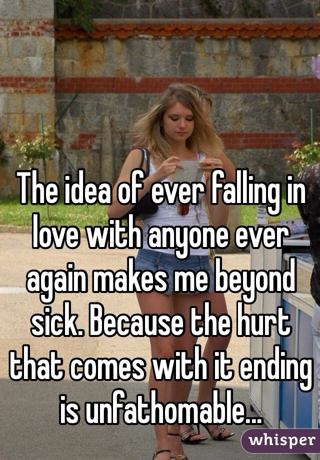 The idea of ever falling in love with anyone ever again makes me beyond sick. Because the hurt that comes with it ending is unfathomable...