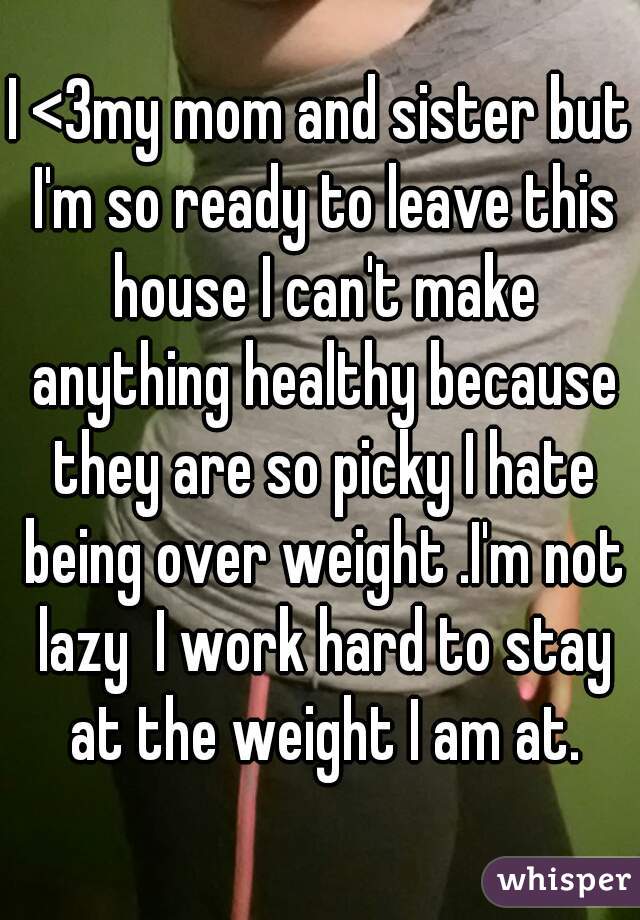 I <3my mom and sister but I'm so ready to leave this house I can't make anything healthy because they are so picky I hate being over weight .I'm not lazy  I work hard to stay at the weight I am at.