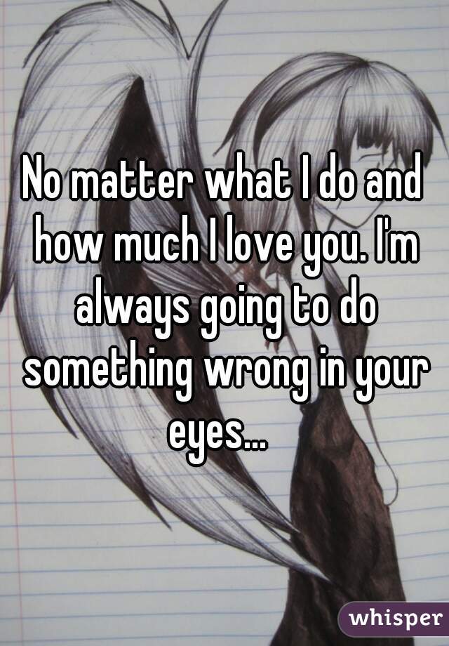 No matter what I do and how much I love you. I'm always going to do something wrong in your eyes...  