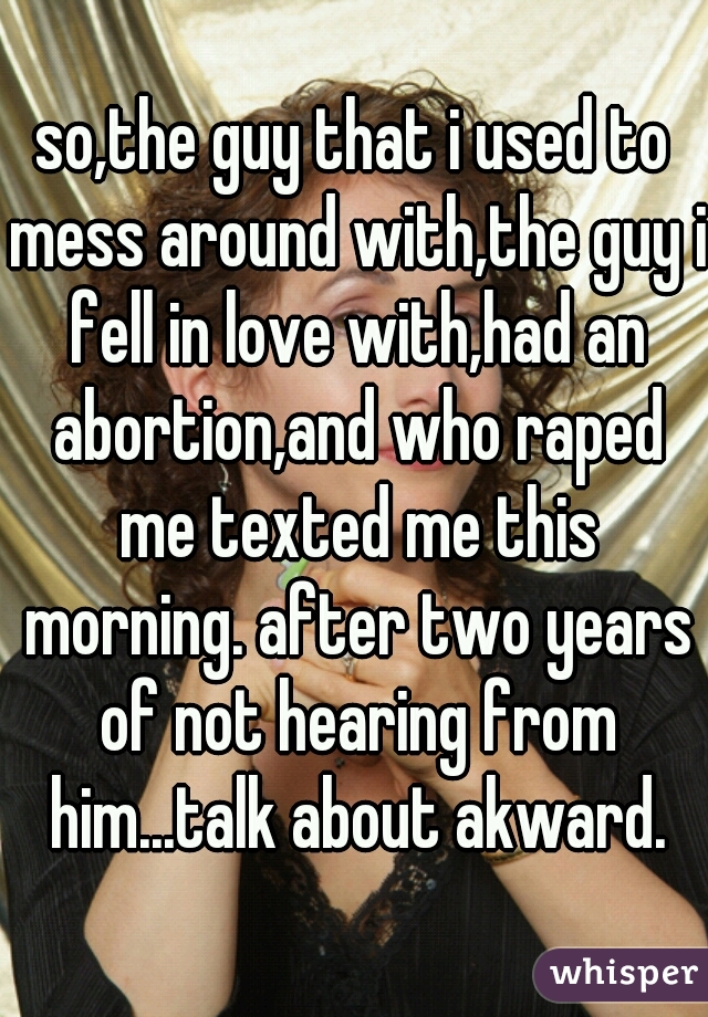 so,the guy that i used to mess around with,the guy i fell in love with,had an abortion,and who raped me texted me this morning. after two years of not hearing from him...talk about akward.