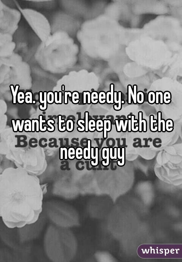 Yea. you're needy. No one wants to sleep with the needy guy