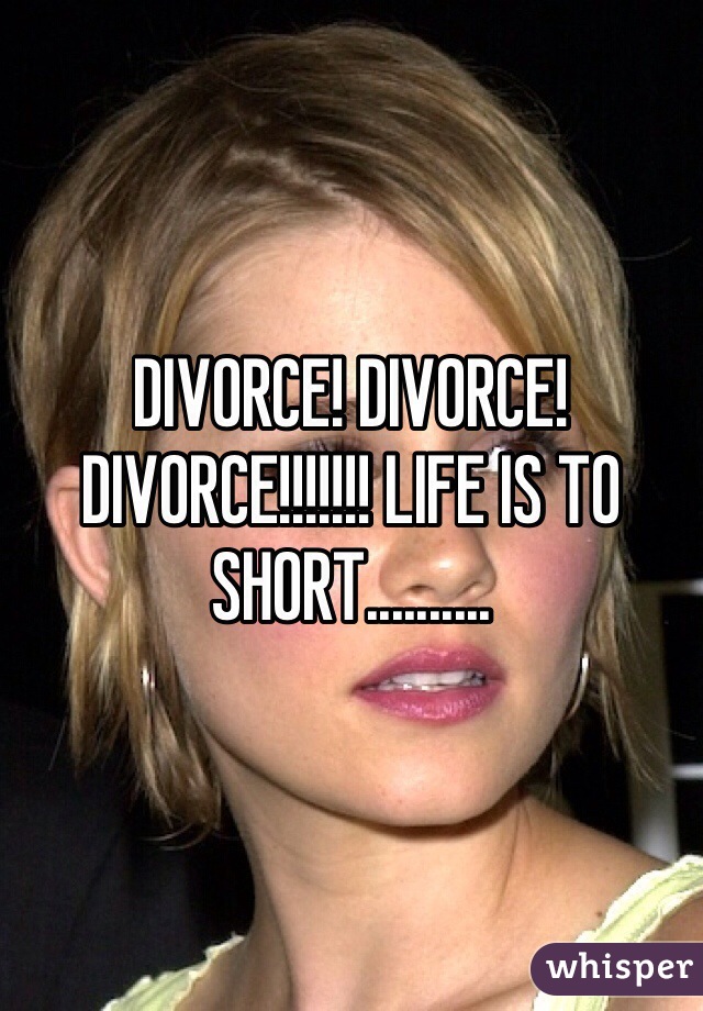 DIVORCE! DIVORCE! DIVORCE!!!!!!! LIFE IS TO SHORT..........