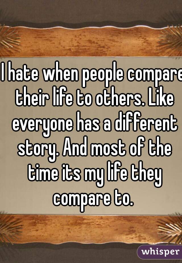 I hate when people compare their life to others. Like everyone has a different story. And most of the time its my life they compare to. 