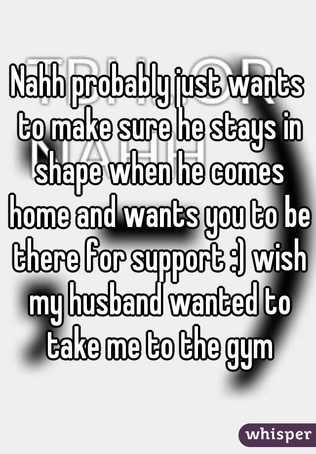 Nahh probably just wants to make sure he stays in shape when he comes home and wants you to be there for support :) wish my husband wanted to take me to the gym