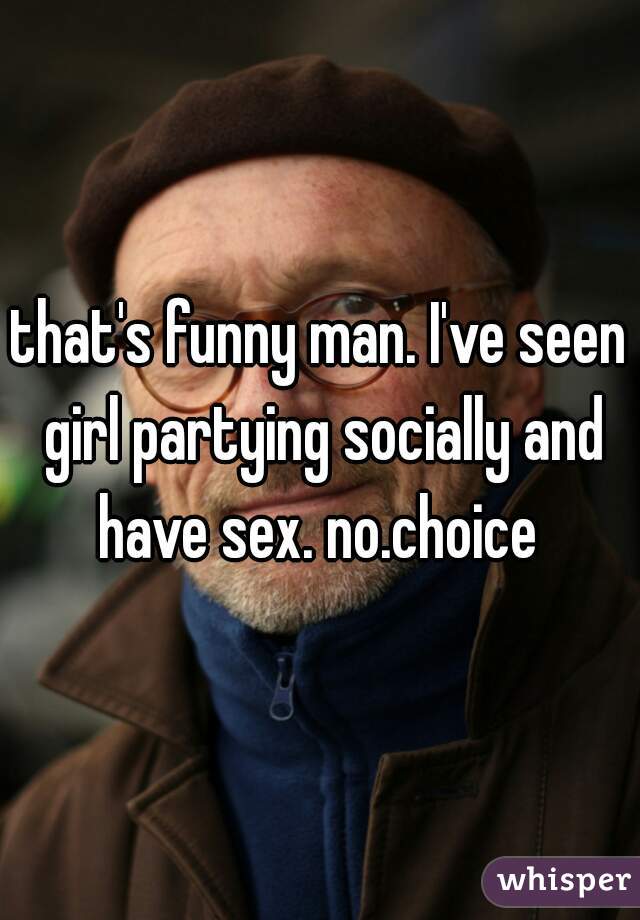 that's funny man. I've seen girl partying socially and have sex. no.choice 