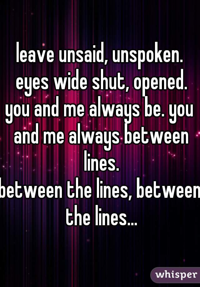 leave unsaid, unspoken. eyes wide shut, opened.
you and me always be. you and me always between lines.
between the lines, between the lines...