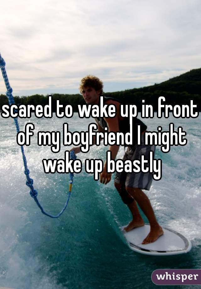 scared to wake up in front of my boyfriend I might wake up beastly