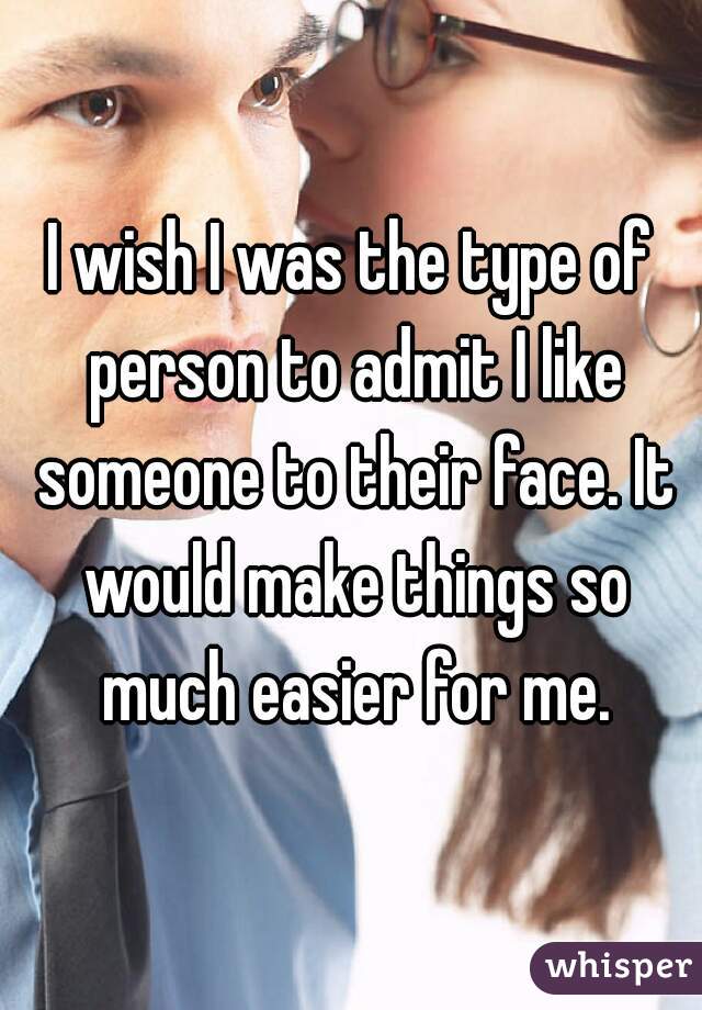 I wish I was the type of person to admit I like someone to their face. It would make things so much easier for me.