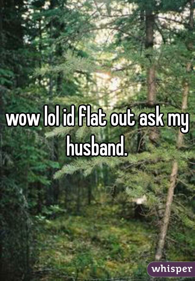 wow lol id flat out ask my husband. 