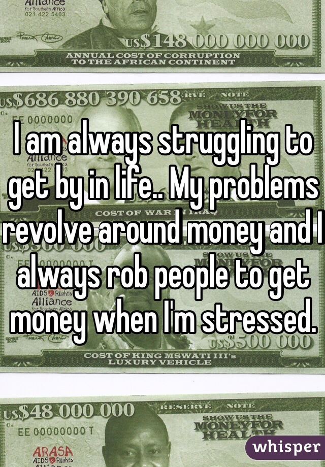 I am always struggling to get by in life.. My problems revolve around money and I always rob people to get money when I'm stressed.