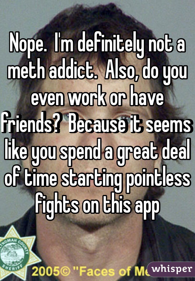 Nope.  I'm definitely not a meth addict.  Also, do you even work or have friends?  Because it seems like you spend a great deal
of time starting pointless fights on this app