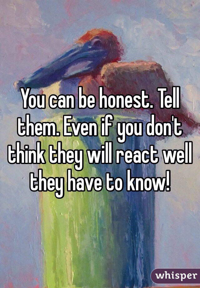 You can be honest. Tell them. Even if you don't think they will react well they have to know!