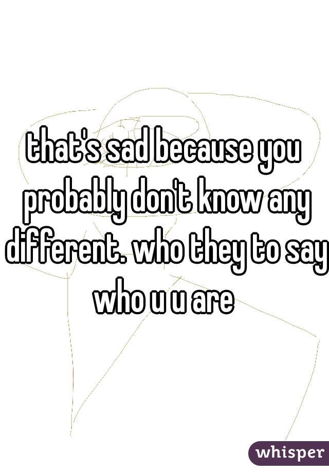 that's sad because you probably don't know any different. who they to say who u u are 