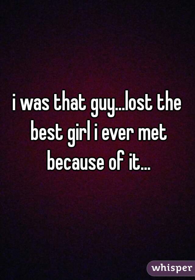 i was that guy...lost the best girl i ever met because of it...
