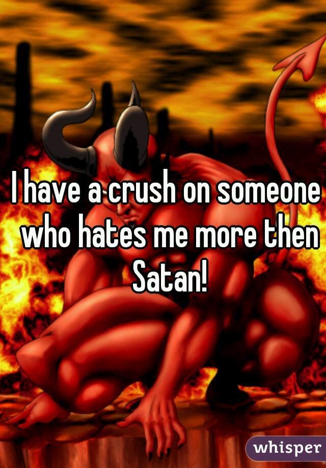 I have a crush on someone who hates me more then Satan!