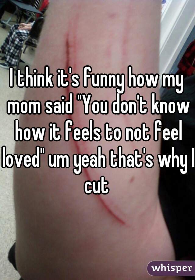 I think it's funny how my mom said "You don't know how it feels to not feel loved" um yeah that's why I cut 