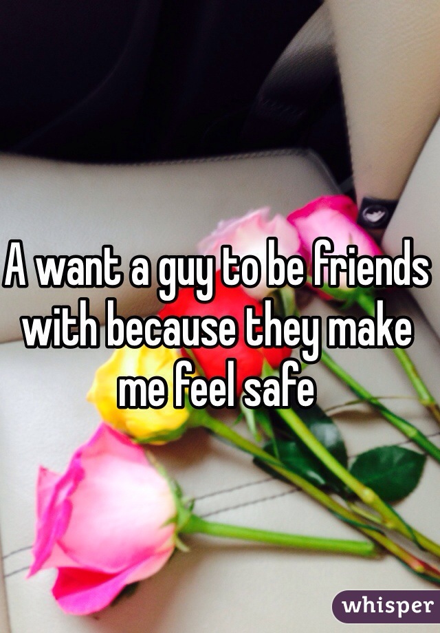 A want a guy to be friends with because they make me feel safe 