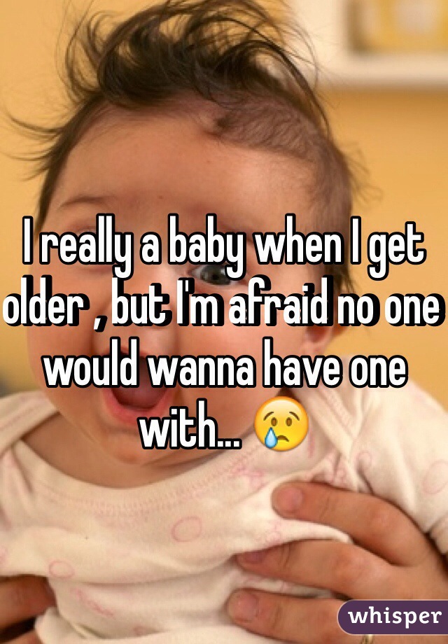 I really a baby when I get older , but I'm afraid no one would wanna have one with... 😢