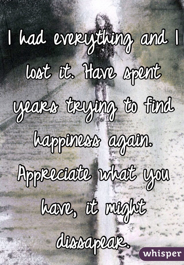 I had everything and I lost it. Have spent years trying to find happiness again. Appreciate what you have, it might dissapear.