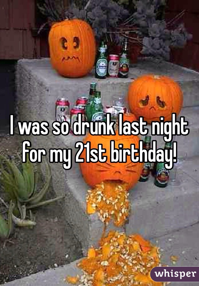 I was so drunk last night for my 21st birthday! 
