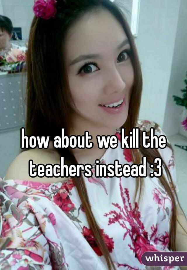 how about we kill the teachers instead :3
