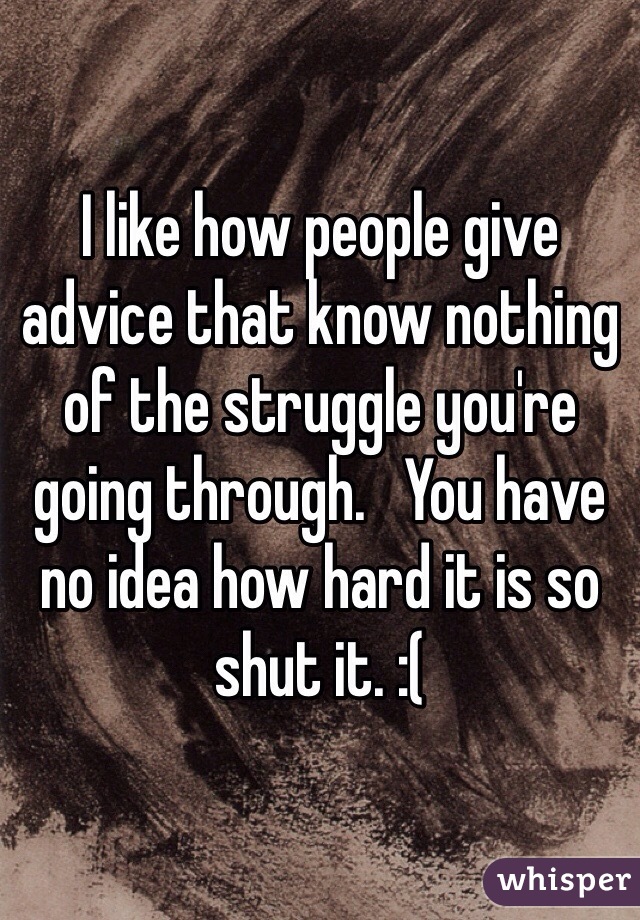 I like how people give advice that know nothing of the struggle you're going through.   You have no idea how hard it is so shut it. :(