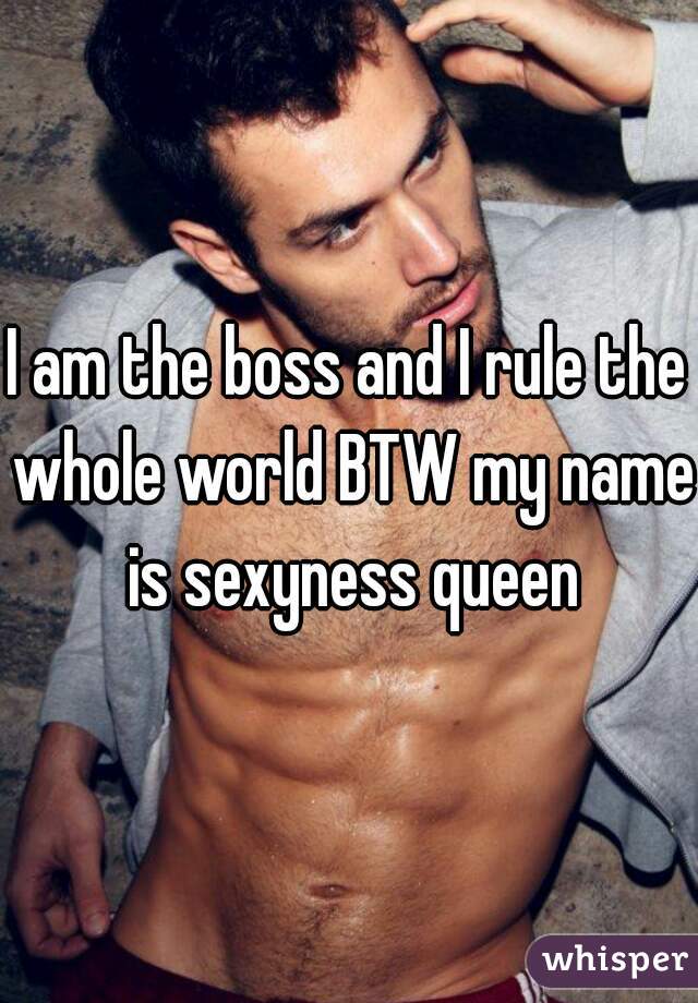 I am the boss and I rule the whole world BTW my name is sexyness queen