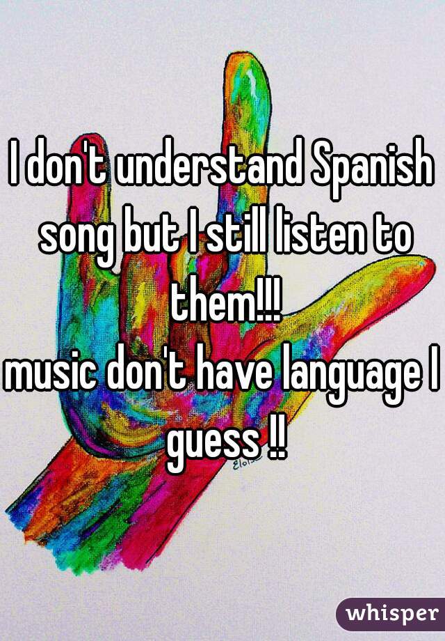 I don't understand Spanish song but I still listen to them!!!
music don't have language I guess !!